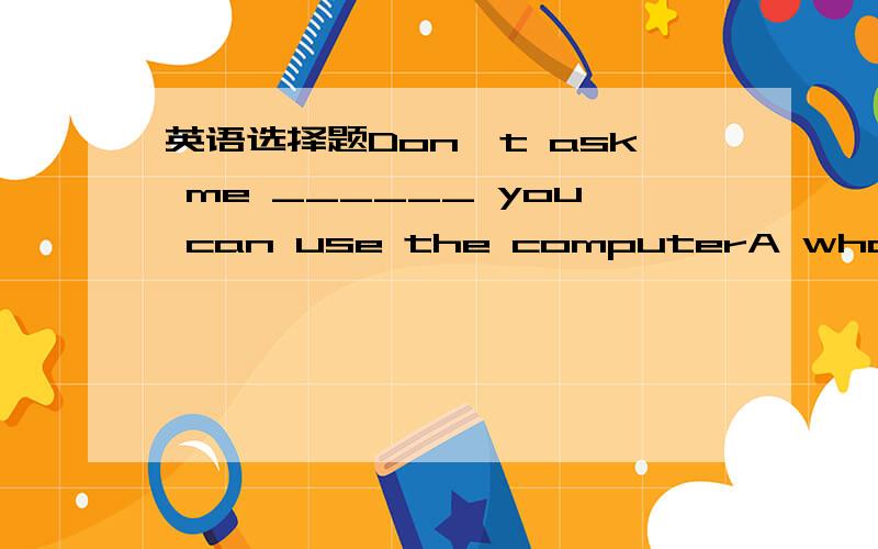 英语选择题Don't ask me ______ you can use the computerA what B which C if D that