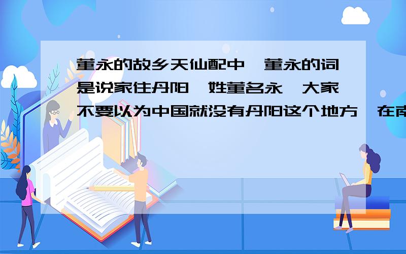 董永的故乡天仙配中,董永的词是说家住丹阳,姓董名永,大家不要以为中国就没有丹阳这个地方,在南京江宁有个镇叫丹阳镇,那里的人们也称七仙女是在那里下凡,有塑像,有七仙女脚印,有的称