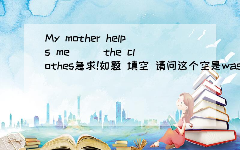 My mother helps me （ ）the clothes急求!如题 填空 请问这个空是wash 、washing 、 washed、washes中的哪一个?