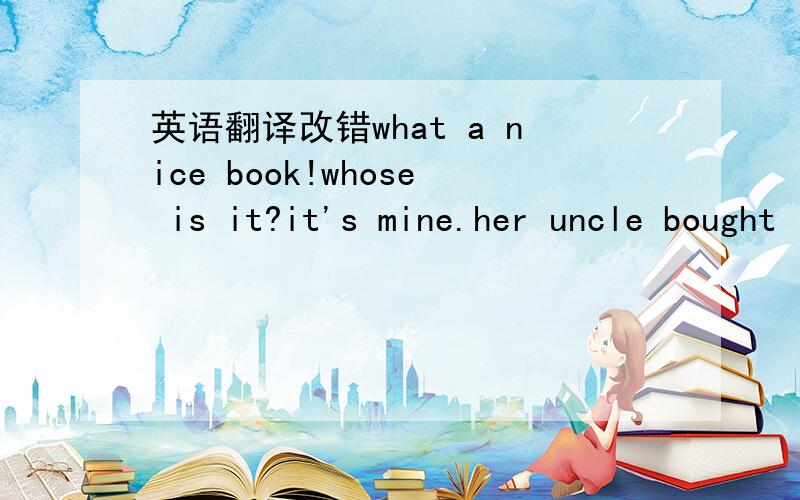 英语翻译改错what a nice book!whose is it?it's mine.her uncle bought it for her last week.1.whose 2.mine 3.her