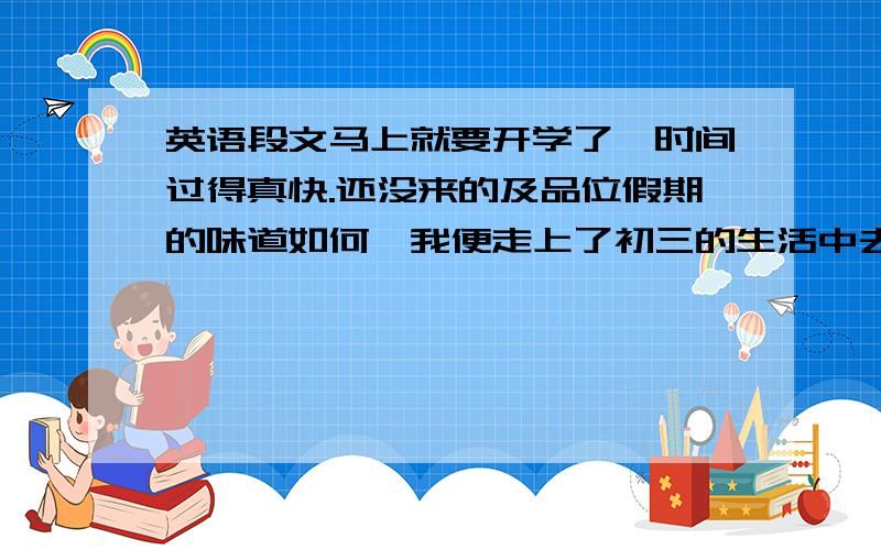 英语段文马上就要开学了,时间过得真快.还没来的及品位假期的味道如何,我便走上了初三的生活中去.我才知道假期时间原来这么快,我应该品位每一天的种种快乐.初二我爱你,再见.我会在初