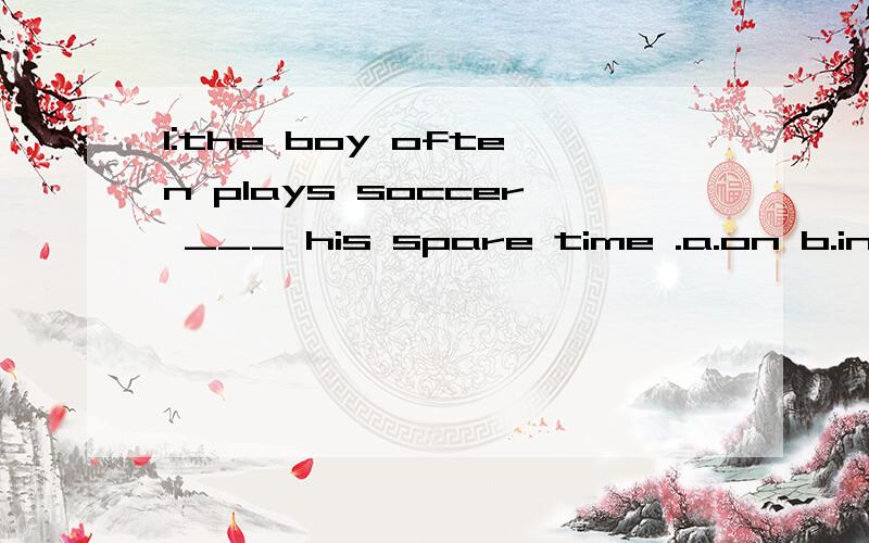 1:the boy often plays soccer ___ his spare time .a.on b.in c.at d.of1:the boy often plays soccer ___ his spare time .a.on b.in c.at d.of2:they ___ ,but now they walk every day.a.didn't used to walk to school b.didn't use to walking to school.c.wasn't