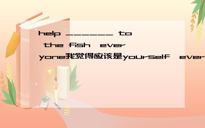 help ______ to the fish,everyone我觉得应该是yourself,everyone等不定代词做主语,谓语动词用单数.