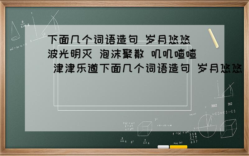 下面几个词语造句 岁月悠悠 波光明灭 泡沫聚散 叽叽喳喳 津津乐道下面几个词语造句 岁月悠悠 波光明灭 泡沫聚散 叽叽喳喳 津津乐道 芳芳清香 细数精致