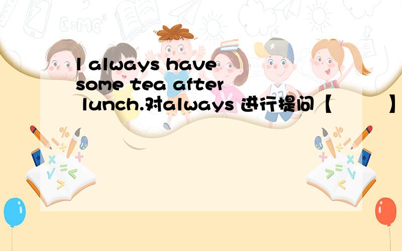 l always have some tea after lunch.对always 进行提问【         】【               】【           ] you have some tea after lunch?