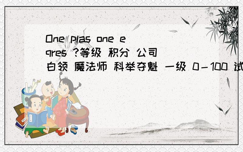 One plas one eqres ?等级 积分 公司白领 魔法师 科举夺魁 一级 0－100 试用期 魔法学徒 童生 二级 101－500 助理 见习魔法师 秀才 三级 501－1000 助理 见习魔法师 秀才 四级 1001－2500 经理 魔法师 举