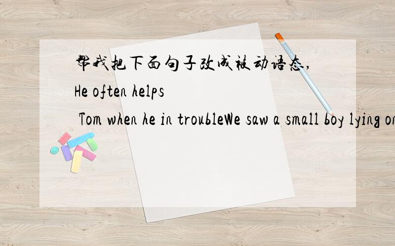 帮我把下面句子改成被动语态,He often helps Tom when he in troubleWe saw a small boy lying on the groundWe heard her sing at the party last SundyWe should speak to old men politelyWe will plant millions of trees this year会改几句帮我