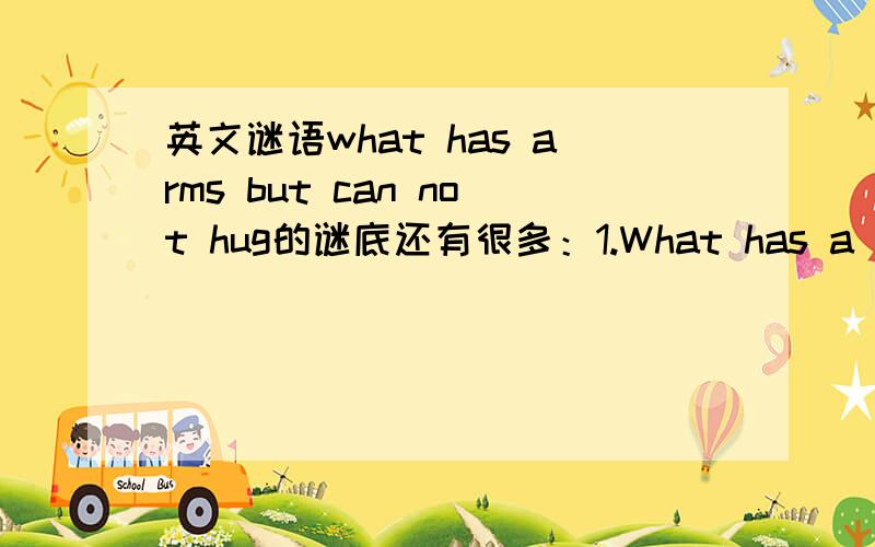 英文谜语what has arms but can not hug的谜底还有很多：1.What has a mouth but never smiles?2.What has a head and a foot but no body?3.What has a face but no head?4.What has leaves but isn't a tree?5.What has eyes but can't see?6.What has le