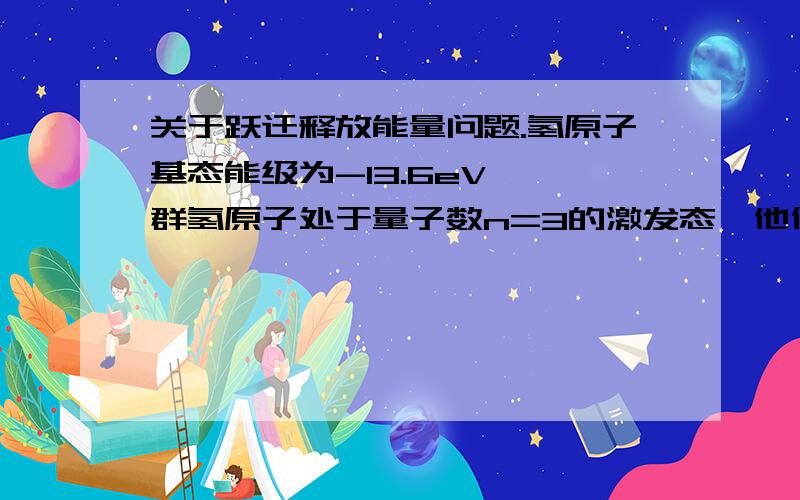 关于跃迁释放能量问题.氢原子基态能级为-13.6eV,一群氢原子处于量子数n=3的激发态,他们向较低能级跃迁时,放出光子的能量可以是（） A.1.51eV B.1.89eV C.10.2eV D.12.09eV