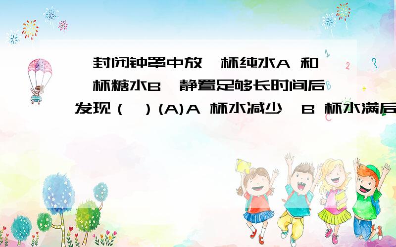 一封闭钟罩中放一杯纯水A 和一杯糖水B,静置足够长时间后发现（ ）(A)A 杯水减少,B 杯水满后不再变化；(B)A 杯变成空杯,B 杯水满后溢出(C)B 杯水减少,A 杯水满后不再变化；(D)B 杯水减少至空杯