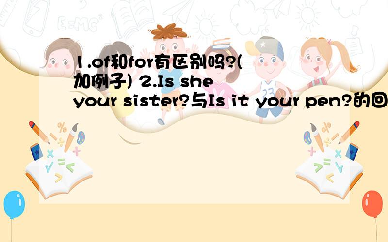 1.of和for有区别吗?(加例子) 2.Is she your sister?与Is it your pen?的回答的区别.1.of和for有区别吗?(加例子)2.Is she your sister?回答是NO/Yes,It is/isn't.还是No/Yes,she is/isn't?3.Is it your pen?的回答,是NO/Yes,It is/isn't