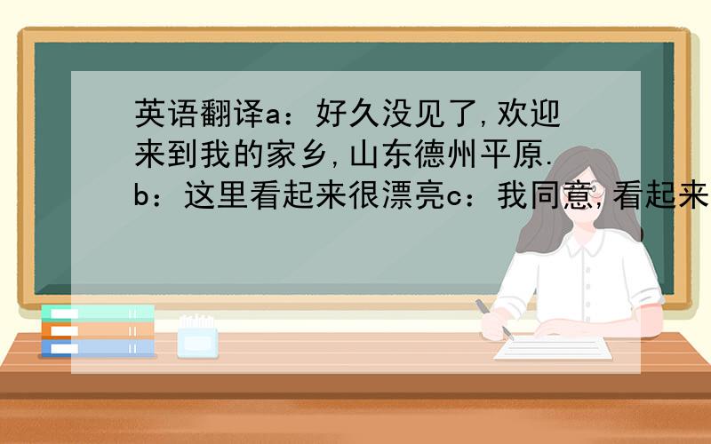 英语翻译a：好久没见了,欢迎来到我的家乡,山东德州平原.b：这里看起来很漂亮c：我同意,看起来经济发展也不错a：前面就是我家乡的象征,三国文化广场 b：那我们快去看看吧a：走 b：快看,