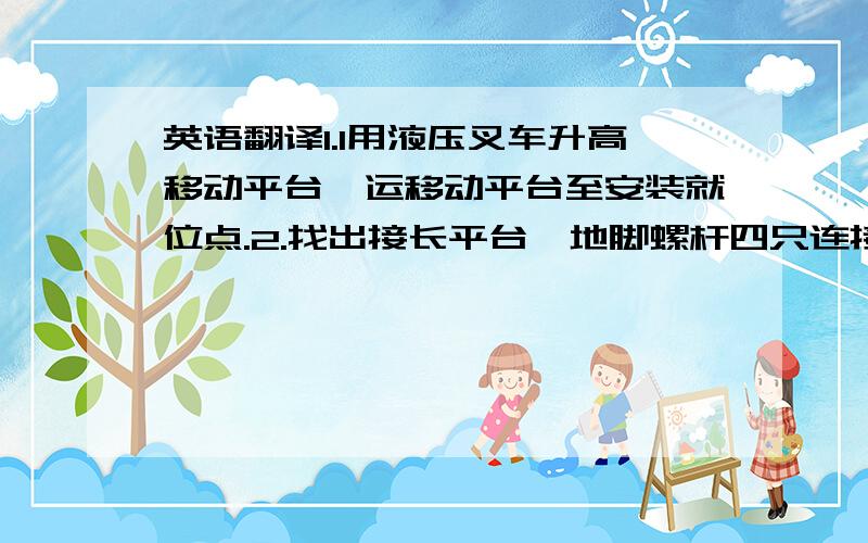 英语翻译1.1用液压叉车升高移动平台,运移动平台至安装就位点.2.找出接长平台,地脚螺杆四只连接销杆2只,安装接长平台的地脚螺丝.3.移动接长平台与移动平台连接处,调节接长平台的地脚螺