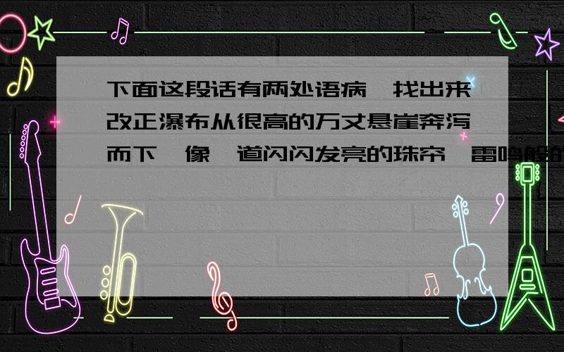 下面这段话有两处语病,找出来改正瀑布从很高的万丈悬崖奔泻而下,像一道闪闪发亮的珠帘,雷鸣般的轰响震撼着群山.可是人们攀上崖顶,却发现上面不过是一条缓和的小河,它一路走来,汇聚着