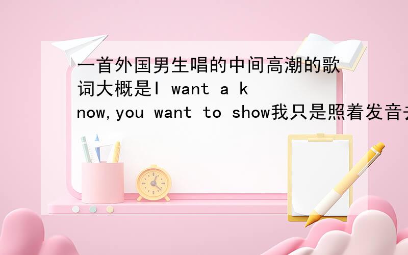 一首外国男生唱的中间高潮的歌词大概是I want a know,you want to show我只是照着发音去打,偶然在卖名牌服装店里听到的 - -‖ 急.很喜欢.