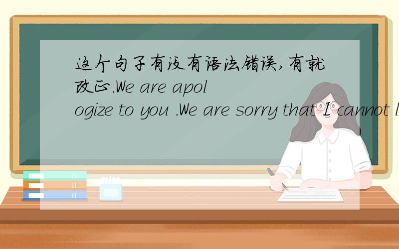 这个句子有没有语法错误,有就改正.We are apologize to you .We are sorry that I cannot listening carefully,but we will correct error.We will be more conscientious.We hope you can accept my apology.还有这个The teacher,we owe you an apo