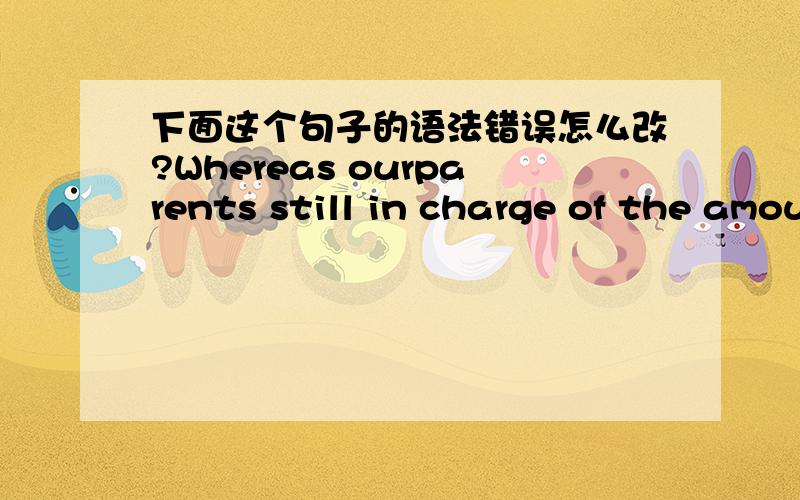 下面这个句子的语法错误怎么改?Whereas ourparents still in charge of the amount of our money,so a majority of us arecareful with our money in daily life so as to use the limited money to buygoods as much as possible