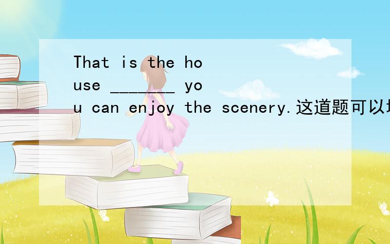 That is the house _______ you can enjoy the scenery.这道题可以填in which吗?That is the house _______ you can enjoy the scenery.A.in that B.that C.which D.from which这道题可以填in which吗?