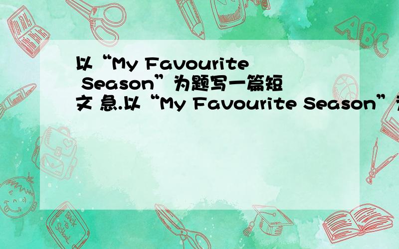 以“My Favourite Season”为题写一篇短文 急.以“My Favourite Season”为题写一篇短文,内容包括：1.你最喜欢什么季节?2.这个季节的天气怎样?3.你都可以在这个季节做什么?要求：可以适当发挥,语句