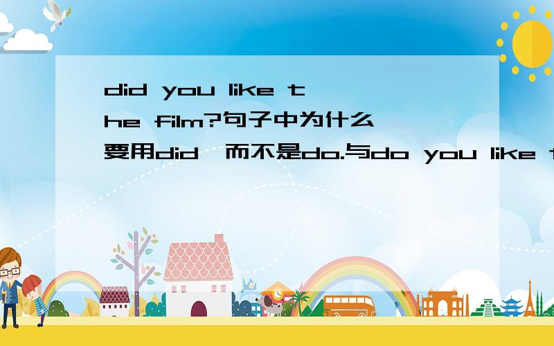 did you like the film?句子中为什么要用did,而不是do.与do you like the film?有什么区别吗?两个句子分别在什么时候用?怎么用?