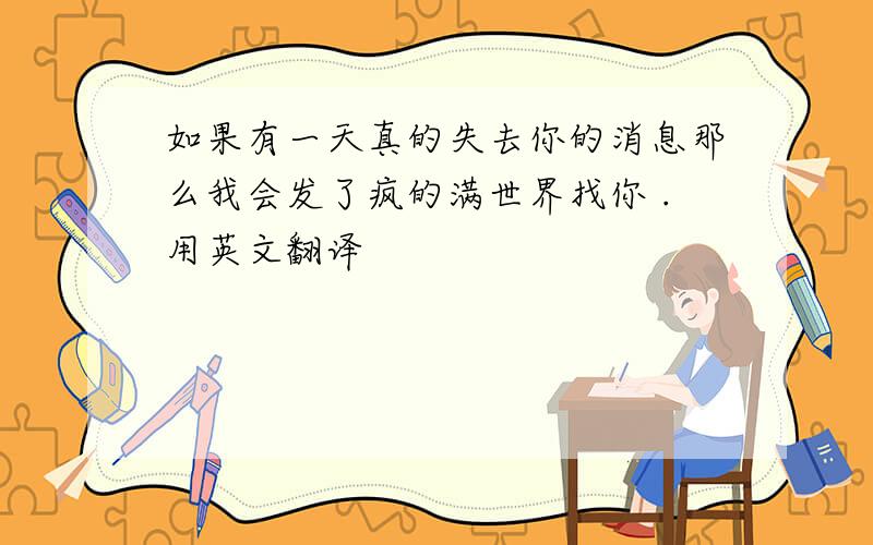 如果有一天真的失去你的消息那么我会发了疯的满世界找你 .用英文翻译