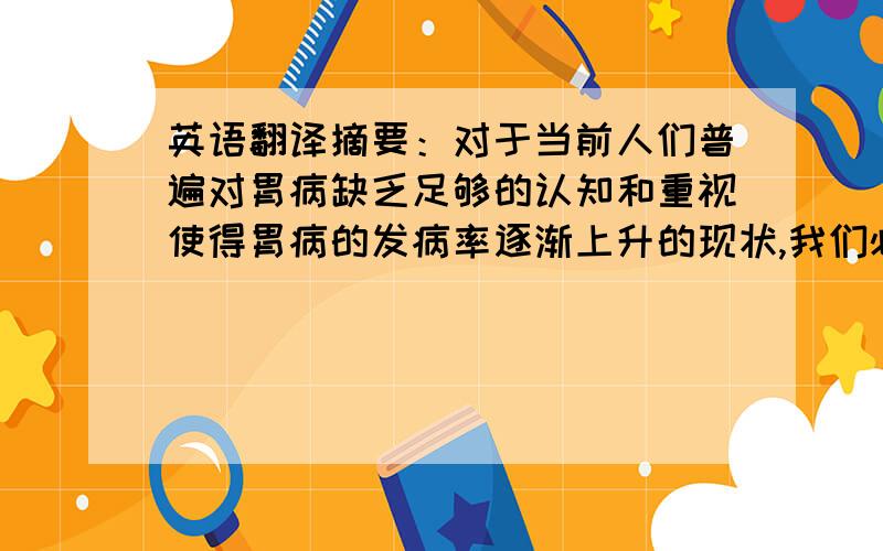 英语翻译摘要：对于当前人们普遍对胃病缺乏足够的认知和重视使得胃病的发病率逐渐上升的现状,我们必须提高警惕,有必要通过日常的饮食来有效预防和疗养它.本文主要针对胃病对人们生