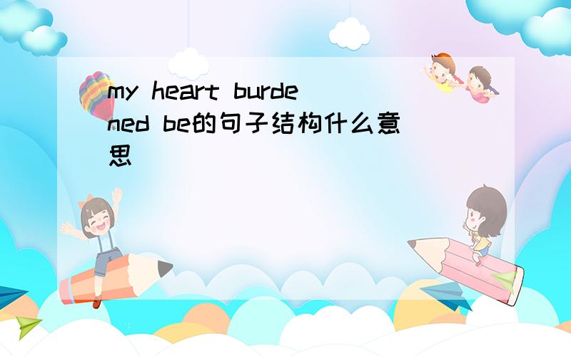 my heart burdened be的句子结构什么意思