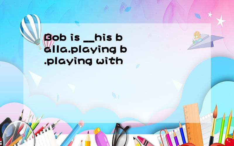 Bob is __his balla.playing b.playing with