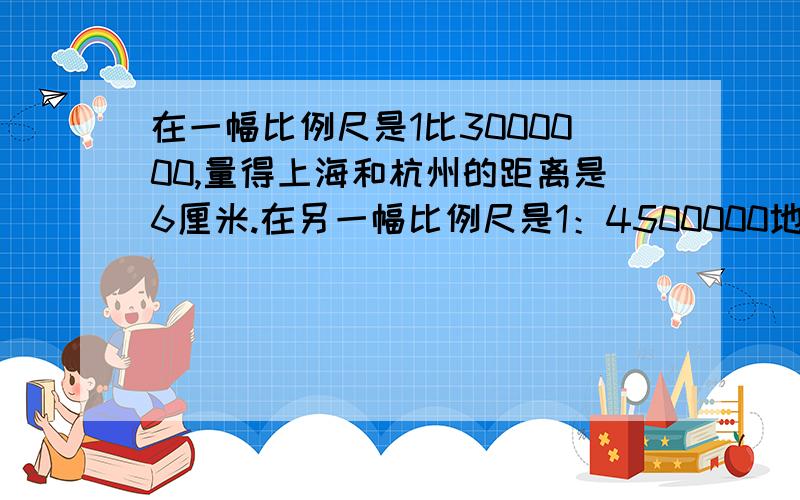 在一幅比例尺是1比3000000,量得上海和杭州的距离是6厘米.在另一幅比例尺是1：4500000地图上.两地的图上距离是多少厘米?我要的是比例解.