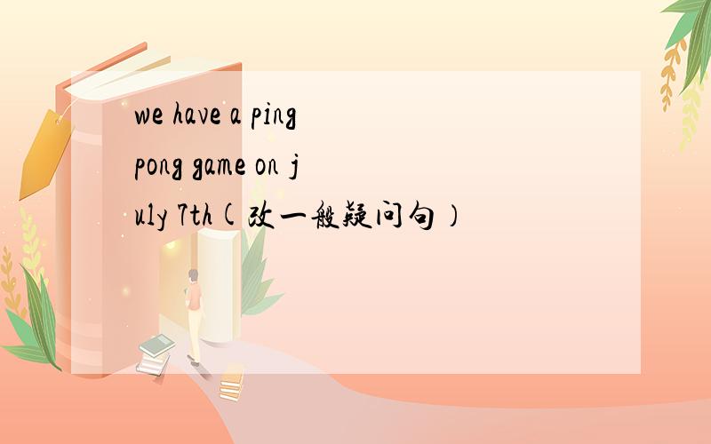 we have a pingpong game on july 7th(改一般疑问句）