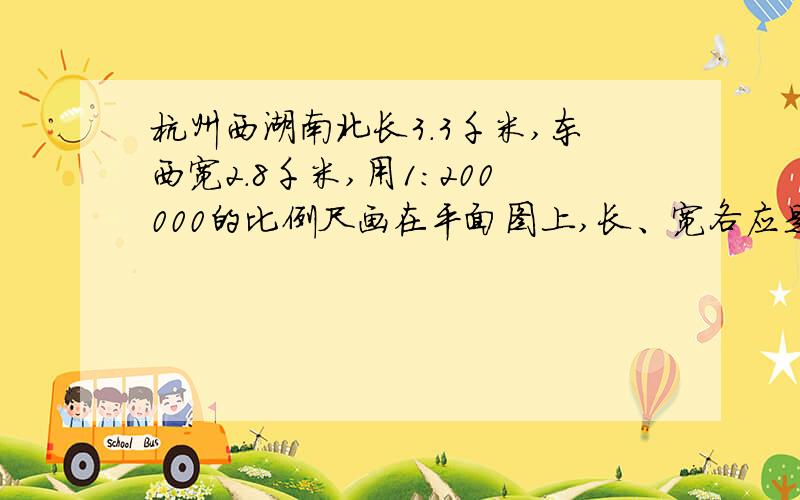 杭州西湖南北长3.3千米,东西宽2.8千米,用1:200000的比例尺画在平面图上,长、宽各应是多少厘米?