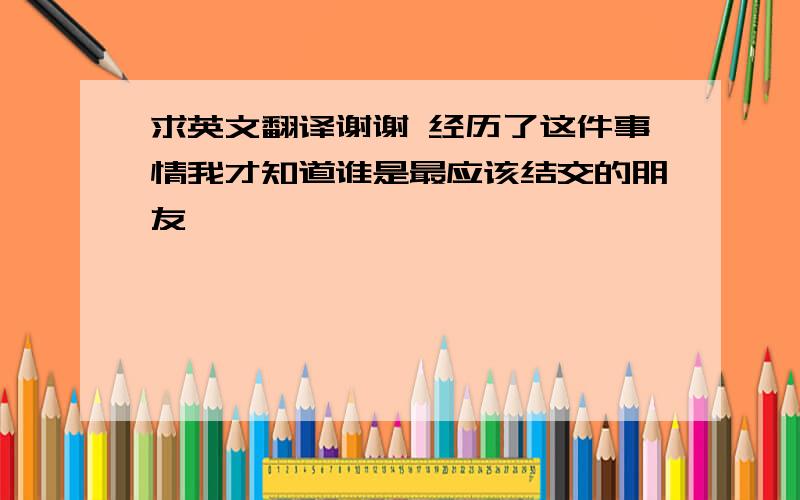 求英文翻译谢谢 经历了这件事情我才知道谁是最应该结交的朋友