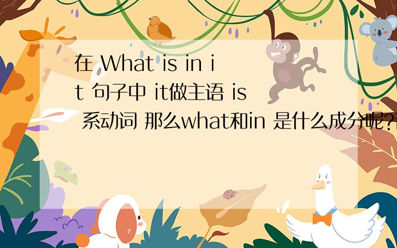 在 What is in it 句子中 it做主语 is 系动词 那么what和in 是什么成分呢?请老师指教