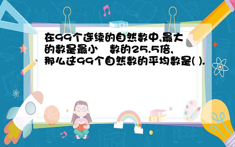 在99个连续的自然数中,最大的数是最小旳数的25.5倍,那么这99个自然数的平均数是( ).