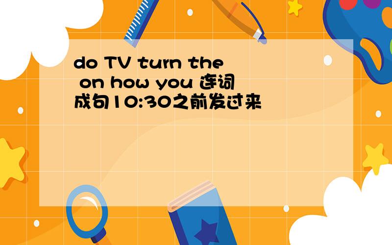 do TV turn the on how you 连词成句10:30之前发过来