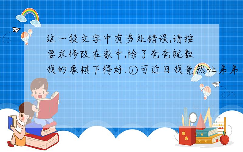 这一段文字中有多处错误,请按要求修改在家中,除了爸爸就数我的象棋下得好.①可近日我竟然让弟弟杀了个_体无完肤__,鬼知道他用了什么战术.本来这也算不了什么,胜负乃兵家常事嘛.可是弟