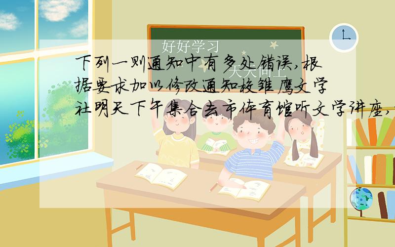 下列一则通知中有多处错误,根据要求加以修改通知校雏鹰文学社明天下午集合去市体育馆听文学讲座,希望全体社员看到通知后互相提醒,准时集合.雏鹰文学社12月8日内容有问题的是语言表达