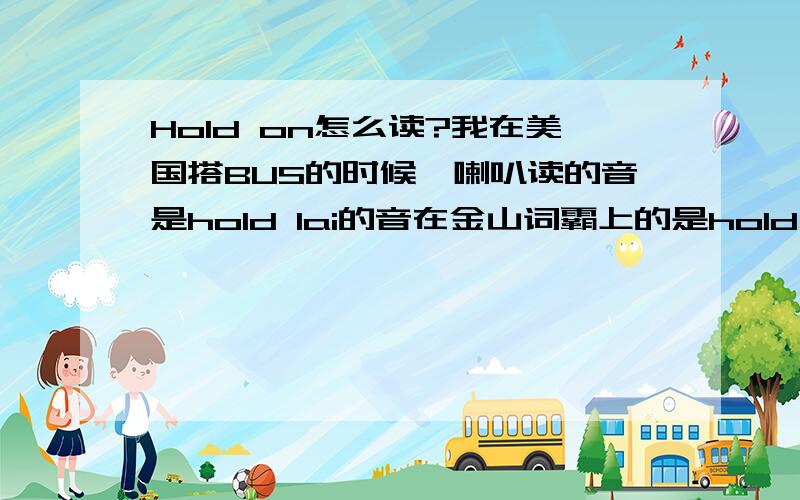 Hold on怎么读?我在美国搭BUS的时候,喇叭读的音是hold lai的音在金山词霸上的是hold down的音.在百度的词典读的是另一个音金山词霸读的是英式读法,美国BUS读的是美式读法,那么百度词典的是什