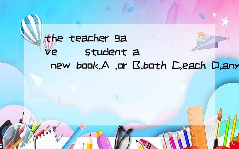 the teacher gave( )student a new book.A .or B.both C,each D,any