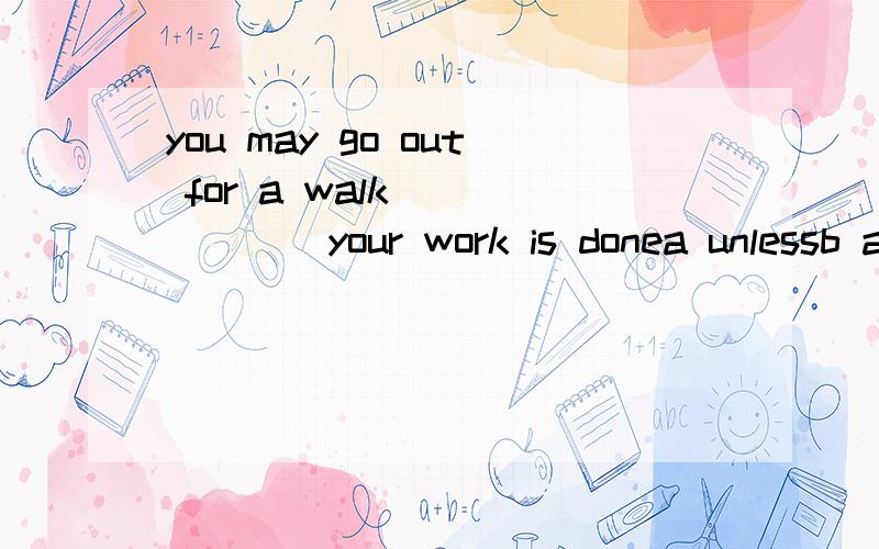 you may go out for a walk ______your work is donea unlessb as选哪个为什么为什么不选a啊，除非你作业做玩了，你可以出去走走