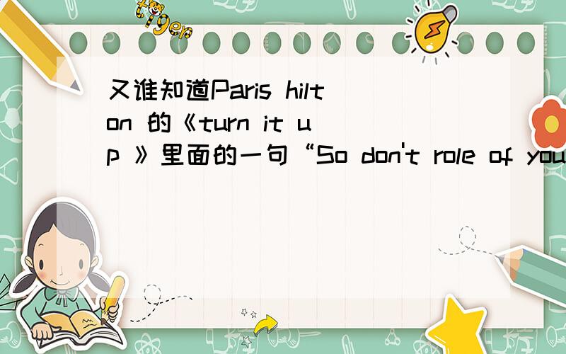 又谁知道Paris hilton 的《turn it up 》里面的一句“So don't role of your smooch