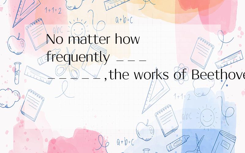 No matter how frequently ________,the works of Beethoven still attract people all over the world.A.performed B.performing C.to be performed D.being performed