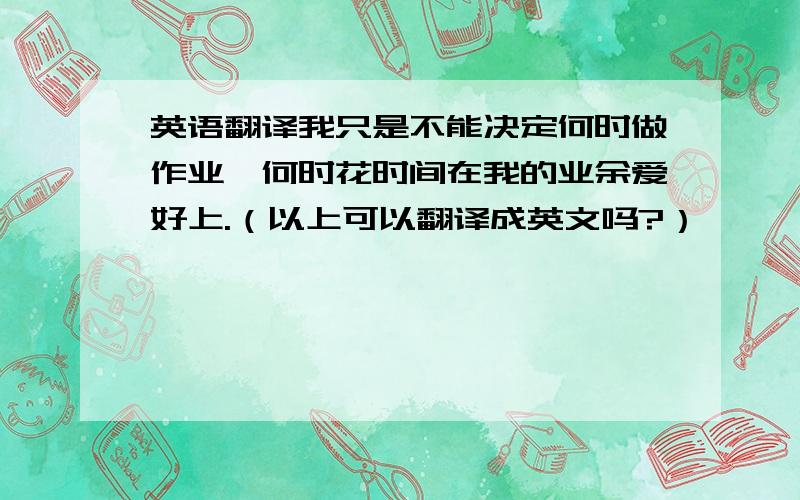 英语翻译我只是不能决定何时做作业,何时花时间在我的业余爱好上.（以上可以翻译成英文吗?）