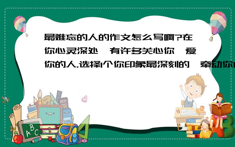 最难忘的人的作文怎么写啊?在你心灵深处,有许多关心你、爱你的人.选择1个你印象最深刻的,牵动你内心情感的人,吧他（她）写下来.要求：1、要通过具体实例,表现人物的品质.2、通过人物