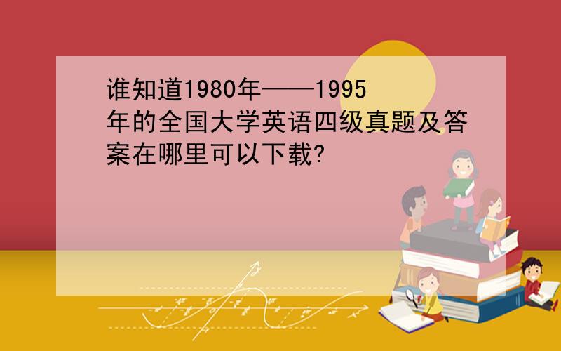 谁知道1980年——1995年的全国大学英语四级真题及答案在哪里可以下载?