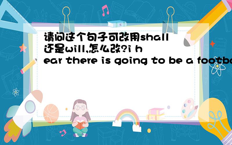 请问这个句子可改用shall还是will,怎么改?i hear there is going to be a football game at the children's Home this afternoon.