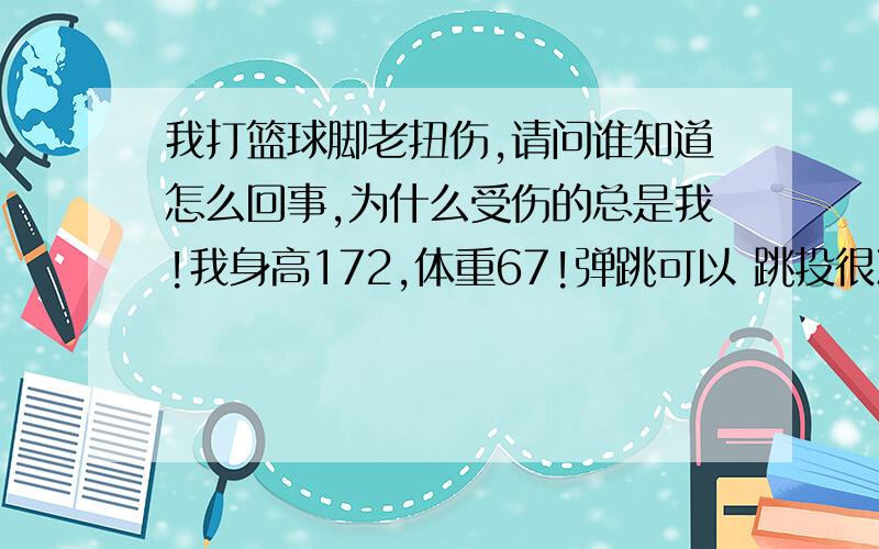 我打篮球脚老扭伤,请问谁知道怎么回事,为什么受伤的总是我!我身高172,体重67!弹跳可以 跳投很准  突破一般,以前经常扭左脚脚踝,要么是跳投下来被防守人顶倒  ,要么是篮板下落踩别人脚,但