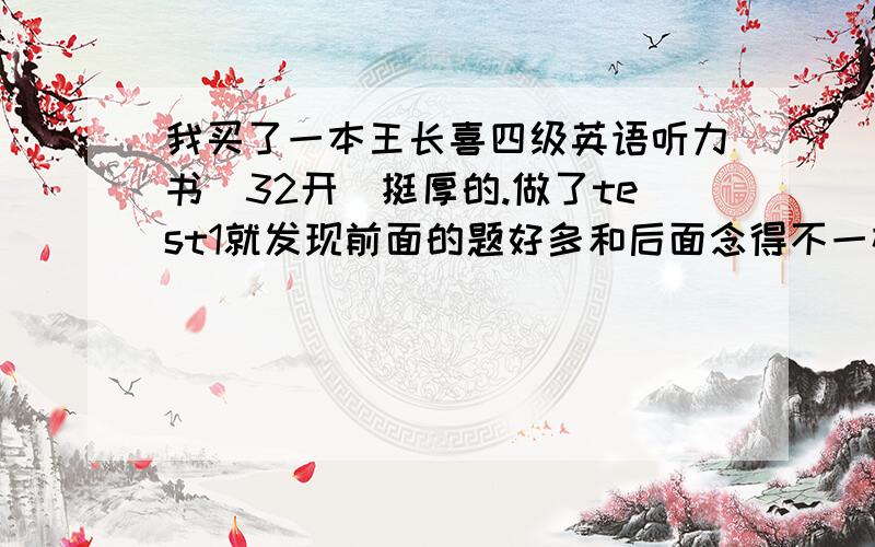 我买了一本王长喜四级英语听力书（32开）挺厚的.做了test1就发现前面的题好多和后面念得不一样,讲解中的原文也不对,这是怎么回事,是不是我买的是盗版的有哪位有正版的帮忙传一下,要用!