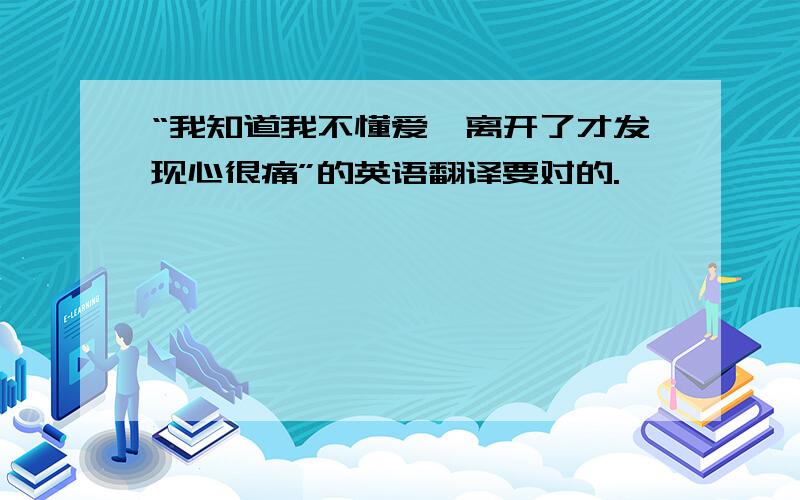 “我知道我不懂爱、离开了才发现心很痛”的英语翻译要对的.