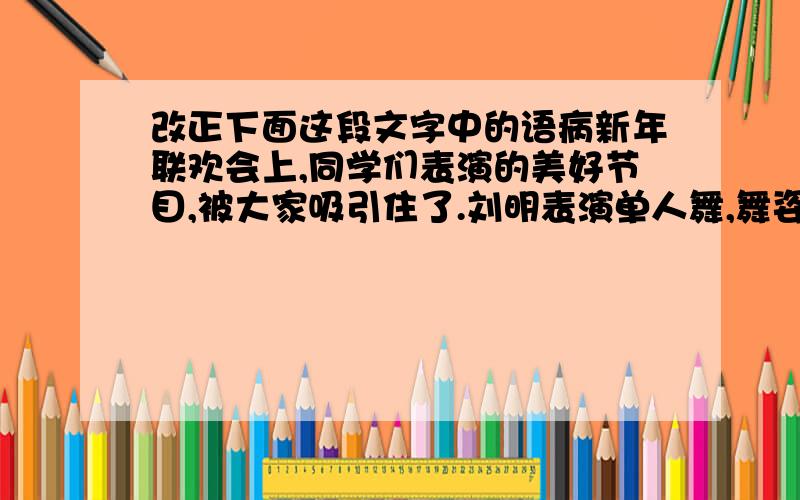 改正下面这段文字中的语病新年联欢会上,同学们表演的美好节目,被大家吸引住了.刘明表演单人舞,舞姿忧美,张林表演小提琴独奏,非常动听.最后同学们尽情歌唱,欢乐的歌声在操场上空回声.